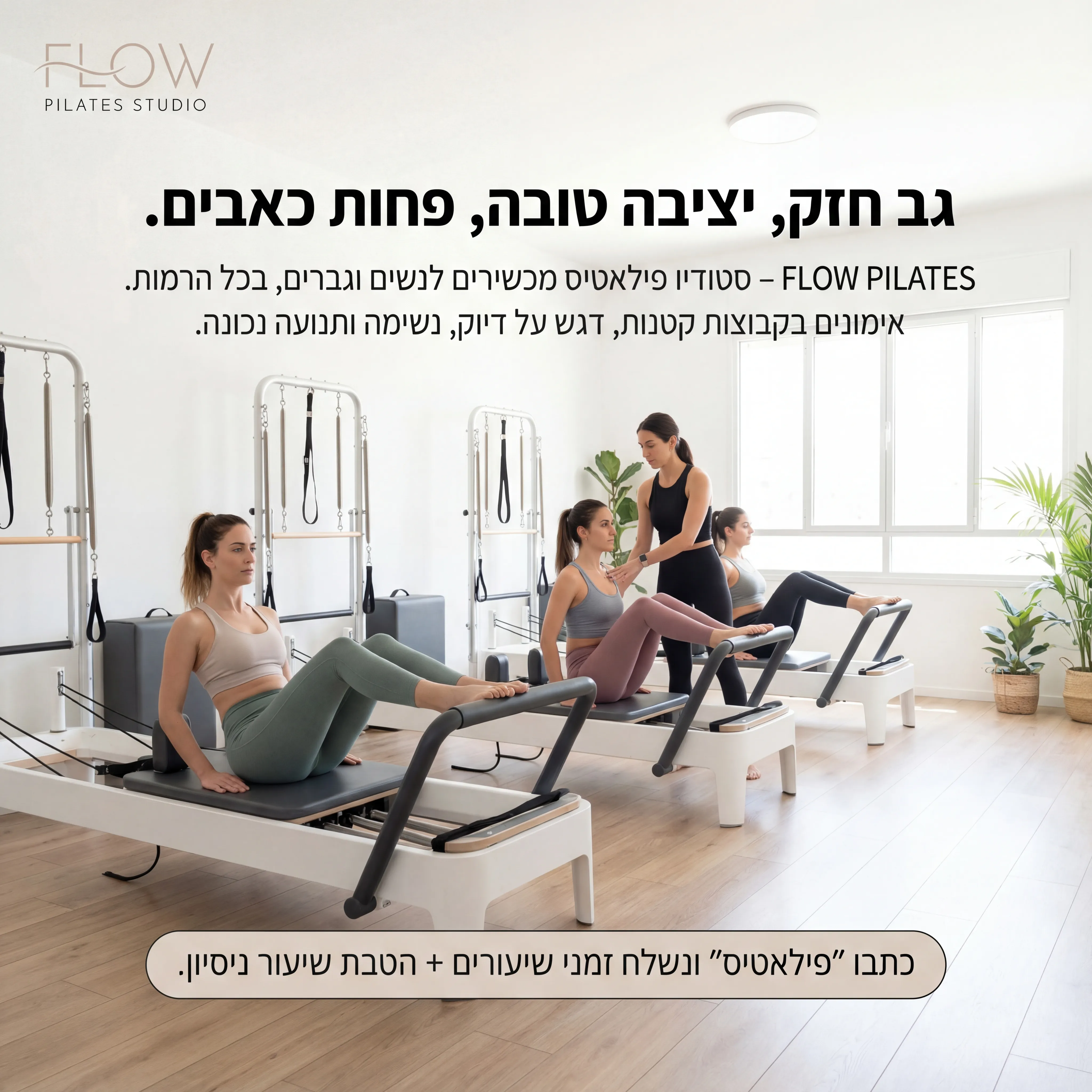 Flow Pilates - נוצר ב-Shotto AI. פרומפט: 🔹 FLOW PILATES STUDIO 3
טקסט מודעה:
כותרת: גב חזק, יציבה טובה, פחות כאבים.
שורה שנייה: FLOW PILATES – סטודיו פילאטיס מכשירים לנשים וגברים, בכל הרמות.
שורה שלישית: אימונים בקבוצות קטנות, דגש על דיוק, נשימה ותנועה נכונה.
CTA: כתבו "פילאטיס" ונשלח זמני שיעורים + הטבת שיעור ניסיון.
תיאור ויזואלי: סטודיו לבן ובהיר עם מכשירי פילאטיס (רפורמרים). 3–4 מתאמנות עובדות על המכשירים, מדריכה מסבירה. אווירה נקייה, שקטה, מקצועית. לוגו FLOW PILATES STUDIO בעדינות למעלה.